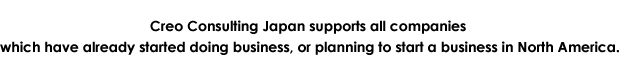 Creo Consulting Japan supports all companies which have already started doing business, or planning to start a business in North America.